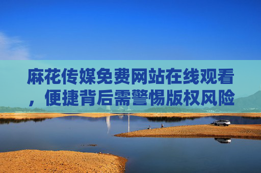 麻花传媒免费网站在线观看，便捷背后需警惕版权风险与安全陷阱