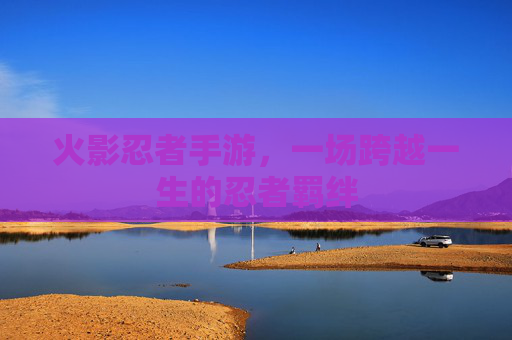 火影忍者手游，一场跨越一生的忍者羁绊