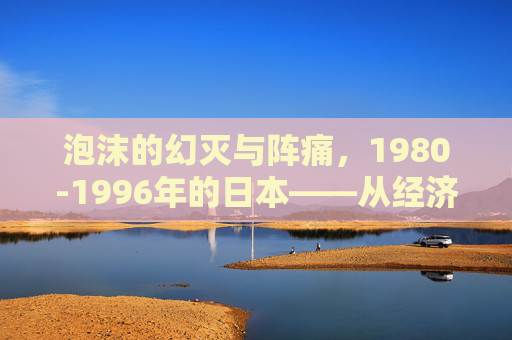 泡沫的幻灭与阵痛，1980-1996年的日本——从经济奇迹到失落序章
