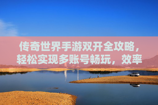 传奇世界手游双开全攻略，轻松实现多账号畅玩，效率翻倍！