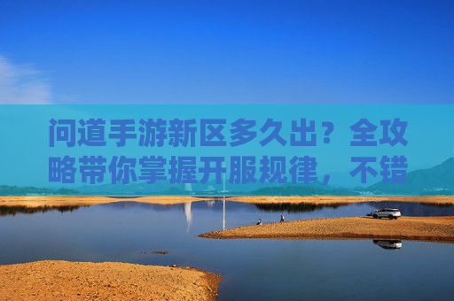 问道手游新区多久出？全攻略带你掌握开服规律，不错过任何福利！