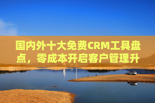 国内外十大免费CRM工具盘点，零成本开启客户管理升级