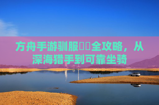 方舟手游驯服鮟鱇全攻略，从深海猎手到可靠坐骑