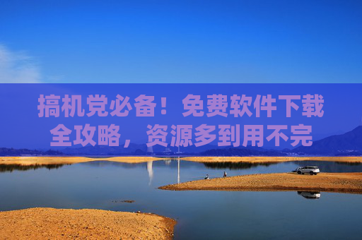 搞机党必备!免费软件下载全攻略,资源多到用不完 搞机党必备!免费软件下载全攻略,资源多到用不完