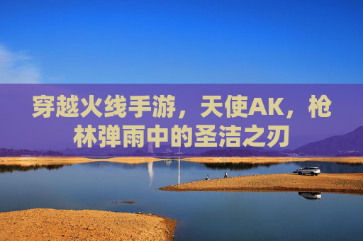 穿越火线手游,天使AK,枪林弹雨中的圣洁之刃 穿越火线手游,天使AK,枪林弹雨中的圣洁之刃