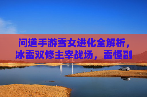 问道手游雪女进化全解析,冰雷双修主宰战场,雷怪副本通关指南 问道手游雪女进化全解析,冰雷双修主宰战场,雷怪副本通关指南