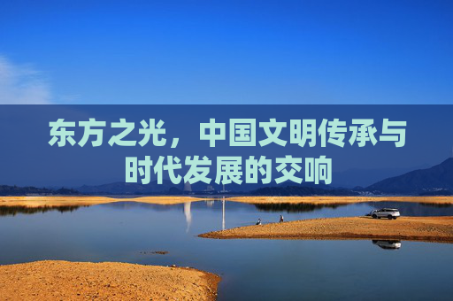 东方之光,中国文明传承与时代发展的交响 东方之光,中国文明传承与时代发展的交响