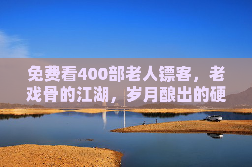 免费看400部老人镖客,老戏骨的江湖,岁月酿出的硬核传奇 免费看400部老人镖客,老戏骨的江湖,岁月酿出的硬核传奇