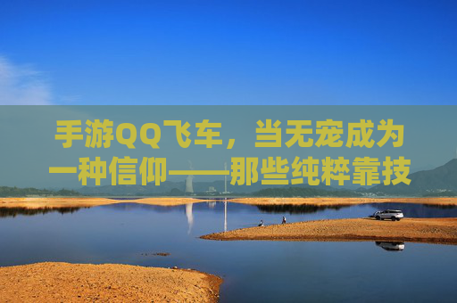 手游QQ飞车，当无宠成为一种信仰——那些纯粹靠技术刻下的赛道传奇