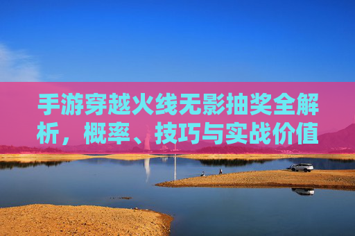 手游穿越火线无影抽奖全解析，概率、技巧与实战价值