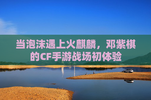 当泡沫遇上火麒麟，邓紫棋的CF手游战场初体验