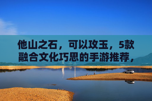 他山之石,可以攻玉,5款融合文化巧思的手游推荐,打开游戏新视野 他山之石,可以攻玉,5款融合文化巧思的手游推荐,打开游戏新视野