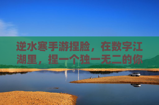 逆水寒手游捏脸,在数字江湖里,捏一个独一无二的你 逆水寒手游捏脸,在数字江湖里,捏一个独一无二的你