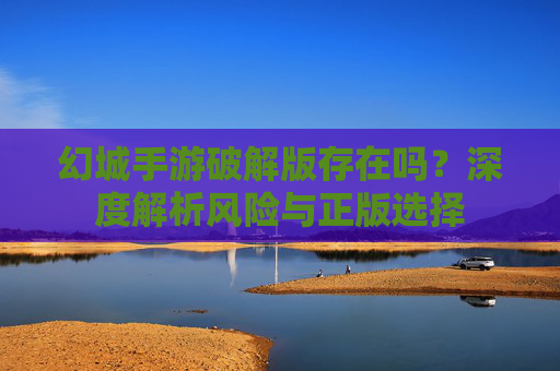 幻城手游破解版存在吗?深度解析风险与正版选择 幻城手游破解版存在吗?深度解析风险与正版选择
