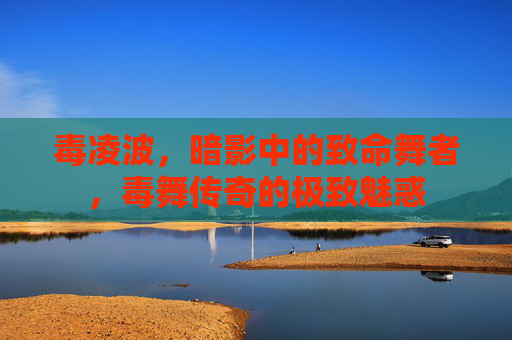 毒凌波,暗影中的致命舞者,毒舞传奇的极致魅惑 毒凌波,暗影中的致命舞者,毒舞传奇的极致魅惑