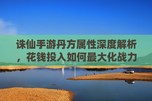 诛仙手游丹方属性深度解析，花钱投入如何最大化战力提升？