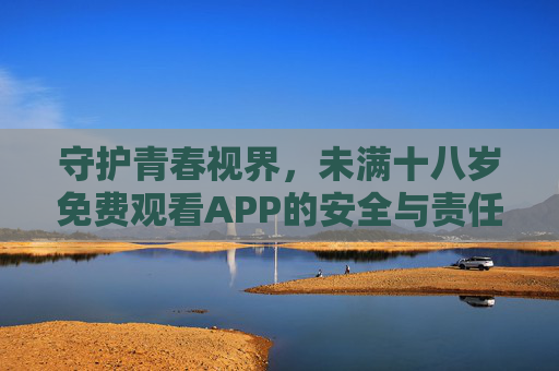 守护青春视界,未满十八岁免费观看APP的安全与责任指南 守护青春视界,未满十八岁免费观看APP的安全与责任指南