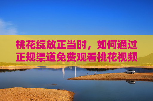 桃花绽放正当时,如何通过正规渠道免费观看桃花视频直播与下载内容? 桃花绽放正当时,如何通过正规渠道免费观看桃花视频直播与下载内容?