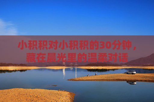 小积积对小积积的30分钟,藏在晨光里的温柔对话 小积积对小积积的30分钟,藏在晨光里的温柔对话