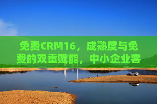 免费CRM16，成熟度与免费的双重赋能，中小企业客户管理新解