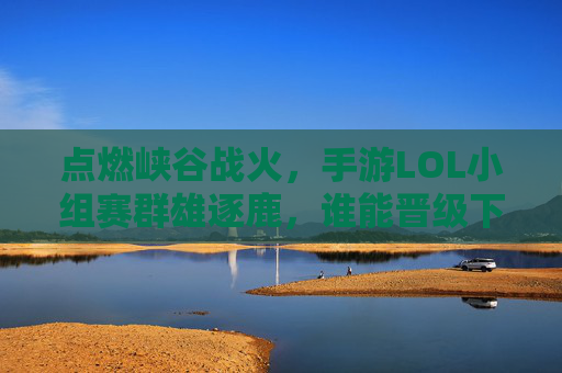 点燃峡谷战火,手游LOL小组赛群雄逐鹿,谁能晋级下一轮? 点燃峡谷战火,手游LOL小组赛群雄逐鹿,谁能晋级下一轮?