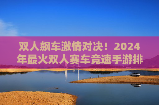 双人飙车激情对决!2024年最火双人赛车竞速手游排名TOP5 双人飙车激情对决!2024年最火双人赛车竞速手游排名TOP5