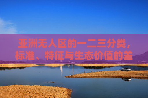 亚洲无人区的一二三分类,标准、特征与生态价值的差异 亚洲无人区的一二三分类,标准、特征与生态价值的差异