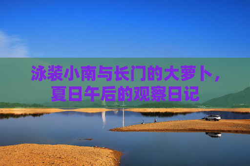 泳装小南与长门的大萝卜,夏日午后的观察日记 泳装小南与长门的大萝卜,夏日午后的观察日记