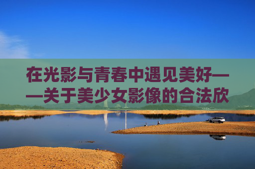 在光影与青春中遇见美好——关于美少女影像的合法欣赏之道 在光影与青春中遇见美好——关于美少女影像的合法欣赏之道