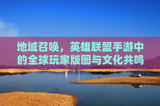 地域召唤,英雄联盟手游中的全球玩家版图与文化共鸣 地域召唤,英雄联盟手游中的全球玩家版图与文化共鸣