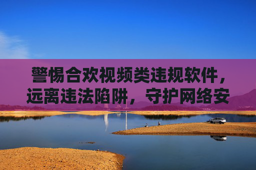 警惕合欢视频类违规软件,远离违法陷阱,守护网络安全与个人信息 警惕合欢视频类违规软件,远离违法陷阱,守护网络安全与个人信息