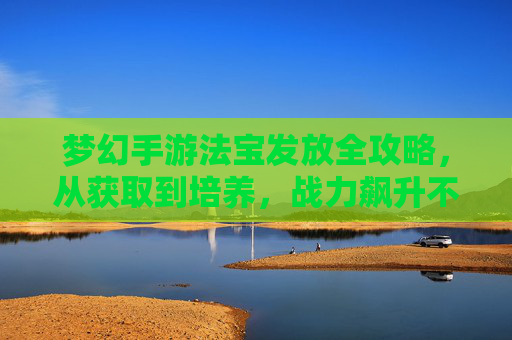 梦幻手游法宝发放全攻略，从获取到培养，战力飙升不是梦