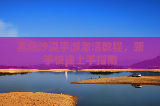 黑色沙漠手游激活教程,新手快速上手指南 黑色沙漠手游激活教程,新手快速上手指南