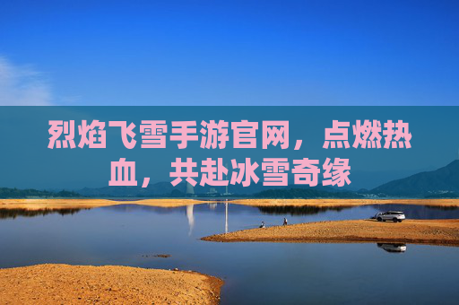 烈焰飞雪手游官网，点燃热血，共赴冰雪奇缘