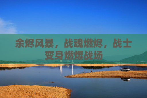 余烬风暴,战魂燃烬,战士变身燃爆战场 余烬风暴,战魂燃烬,战士变身燃爆战场