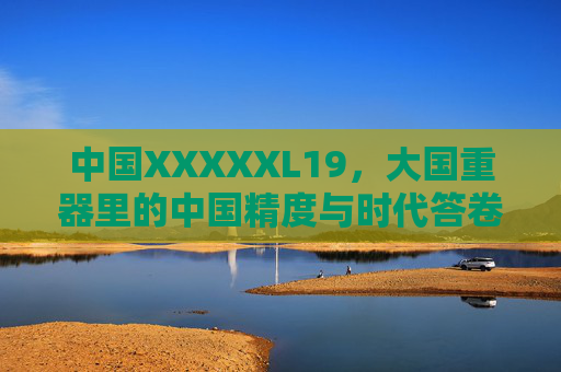 中国XXXXXL19，大国重器里的中国精度与时代答卷