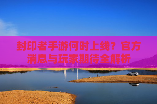 封印者手游何时上线？官方消息与玩家期待全解析
