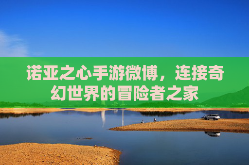诺亚之心手游微博,连接奇幻世界的冒险者之家 诺亚之心手游微博,连接奇幻世界的冒险者之家