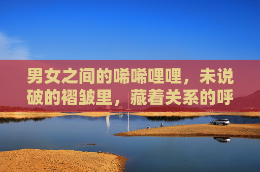 男女之间的唏唏哩哩,未说破的褶皱里,藏着关系的呼吸 男女之间的唏唏哩哩,未说破的褶皱里,藏着关系的呼吸