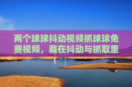 两个球球抖动视频抓球球免费视频,藏在抖动与抓取里的治愈小确幸 两个球球抖动视频抓球球免费视频,藏在抖动与抓取里的治愈小确幸