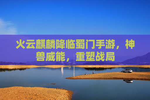 火云麒麟降临蜀门手游,神兽威能,重塑战局 火云麒麟降临蜀门手游,神兽威能,重塑战局