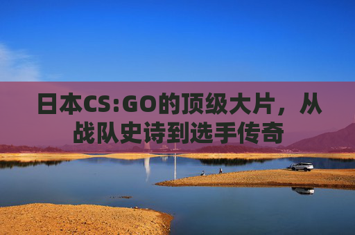 日本CS:GO的顶级大片,从战队史诗到选手传奇 日本CS:GO的顶级大片,从战队史诗到选手传奇