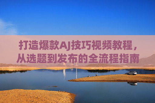 打造爆款AJ技巧视频教程,从选题到发布的全流程指南 打造爆款AJ技巧视频教程,从选题到发布的全流程指南