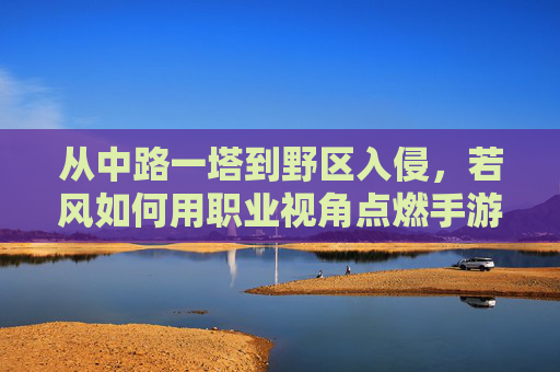 从中路一塔到野区入侵,若风如何用职业视角点燃手游赛事解说激情? 从中路一塔到野区入侵,若风如何用职业视角点燃手游赛事解说激情?