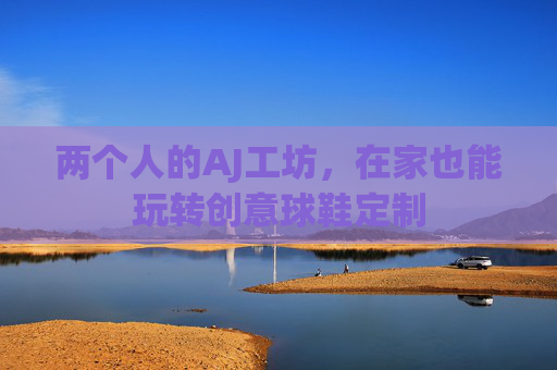 两个人的AJ工坊,在家也能玩转创意球鞋定制 两个人的AJ工坊,在家也能玩转创意球鞋定制