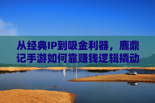 从经典IP到吸金利器，鹿鼎记手游如何靠赚钱逻辑撬动市场？
