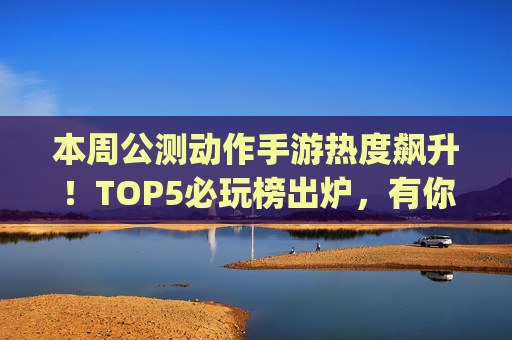 本周公测动作手游热度飙升！TOP5必玩榜出炉，有你pick的吗？
