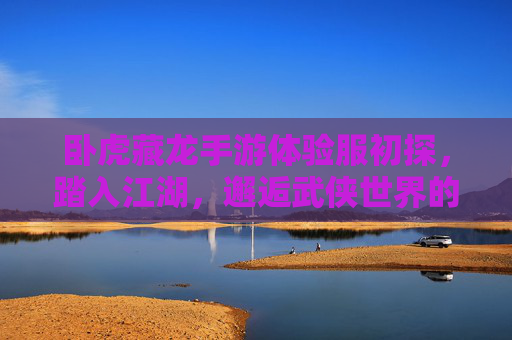 卧虎藏龙手游体验服初探,踏入江湖,邂逅武侠世界的藏与锋 卧虎藏龙手游体验服初探,踏入江湖,邂逅武侠世界的藏与锋