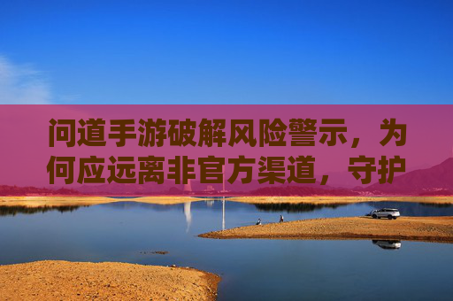 问道手游破解风险警示,为何应远离非官方渠道,守护游戏体验与财产安全? 问道手游破解风险警示,为何应远离非官方渠道,守护游戏体验与财产安全?