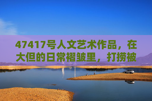 47417号人文艺术作品，在大但的日常褶皱里，打捞被数字遗忘的温度